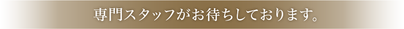 専門スタッフがお待ちしております。