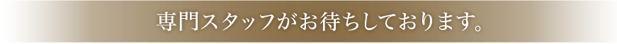 専門スタッフがお待ちしております。